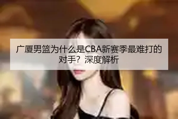 广厦男篮为什么是CBA新赛季最难打的对手？深度解析