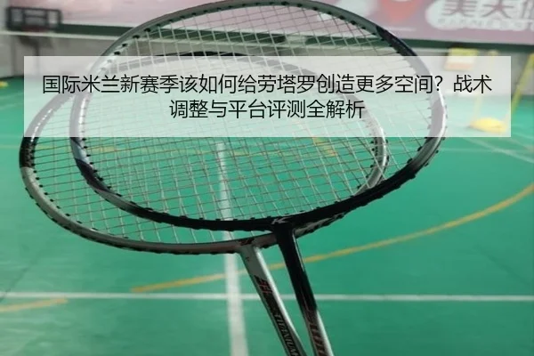 国际米兰新赛季该如何给劳塔罗创造更多空间？战术调整与平台评测全解析