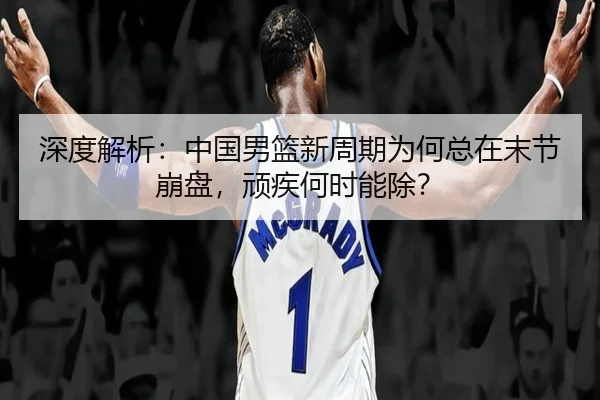 深度解析：中国男篮新周期为何总在末节崩盘，顽疾何时能除？