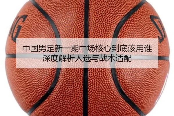 中国男足新一期中场核心到底该用谁 深度解析人选与战术适配