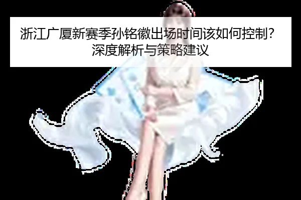 浙江广厦新赛季孙铭徽出场时间该如何控制？深度解析与策略建议